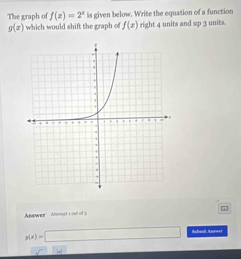 The graph of f(x)=2^x is given below. Write the equation of a function
g(x) which would shift the graph of f(x) right 4 units and up 3 units. 
Answer Attempt 1 out of 3
g(x)=□ Submit Answer 
_ sqrt()|a| 1* 2=18