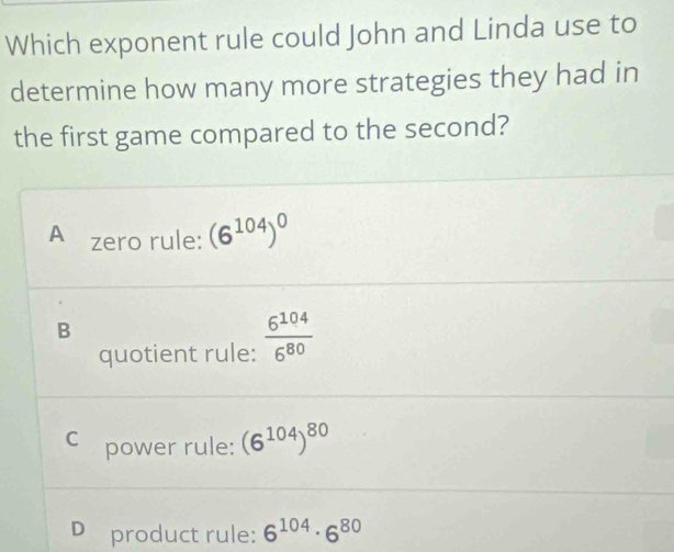 Which exponent rule could John and Linda use to
determine how many more strategies they had in
the first game compared to the second?
A zero rule: (6^(104))^0
B
quotient rule:  6^(104)/6^(80) 
C₹ power rule: (6^(104))^80
D product rule: 6^(104)· 6^(80)