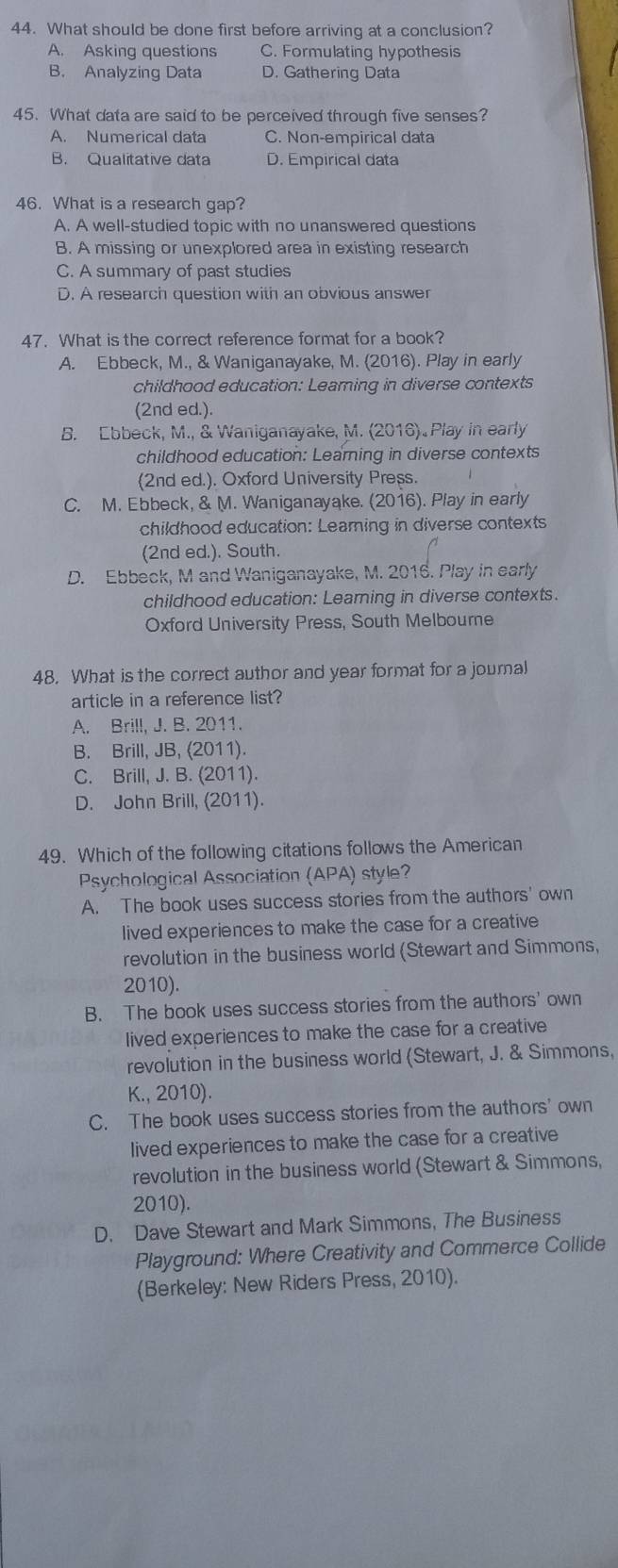 What should be done first before arriving at a conclusion?
A. Asking questions C. Formulating hypothesis
B. Analyzing Data D. Gathering Data
45. What data are said to be perceived through five senses?
A. Numerical data C. Non-empirical data
B. Qualitative data D. Empirical data
46. What is a research gap?
A. A well-studied topic with no unanswered questions
B. A missing or unexplored area in existing research
C. A summary of past studies
D. A research question with an obvious answer
47. What is the correct reference format for a book?
A. Ebbeck, M., & Waniganayake, M. (2016). Play in early
childhood education: Leaming in diverse contexts
(2nd ed.).
B. Ebbeck, M., & Waniganayake, M. (2016) Play in early
childhood education: Learing in diverse contexts
(2nd ed.). Oxford University Press.
C. M. Ebbeck, & M. Waniganayake. (2016). Play in early
childhood education: Learning in diverse contexts
(2nd ed.). South.
D. Ebbeck, M and Waniganayake, M. 2016. Play in early
childhood education: Learning in diverse contexts.
Oxford University Press, South Melboure
48. What is the correct author and year format for a journal
article in a reference list?
A. Brill, J. B. 2011.
B. Brill, JB, (2011).
C. Brill, J. B. (2011).
D. John Brill, (2011).
49. Which of the following citations follows the American
Psychological Association (APA) style?
A. The book uses success stories from the authors' own
lived experiences to make the case for a creative
revolution in the business world (Stewart and Simmons,
2010).
B. The book uses success stories from the authors' own
lived experiences to make the case for a creative
revolution in the business world (Stewart, J. & Simmons,
K., 2010).
C. The book uses success stories from the authors' own
lived experiences to make the case for a creative
revolution in the business world (Stewart & Simmons,
2010).
D. Dave Stewart and Mark Simmons, The Business
Playground: Where Creativity and Commerce Collide
(Berkeley: New Riders Press, 2010).