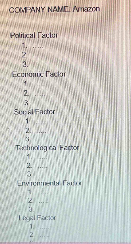 COMPANY NAME: Amazon. 
Political Factor 
1._ 
2._ 
3. 
Economic Factor 
1._ 
2._ 
3. 
Social Factor 
1._ 
2._ 
3. 
Technological Factor 
1._ 
2._ 
3. 
Environmental Factor 
1._ 
2._ 
3. 
Legal Factor 
1._ 
2._