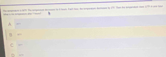 The temperature 19 56°F. The tempersture decreases for 6 hours. Each hour, the temperature decreases by 3°F Then the temperature rises 12°F in one hour.
What is the temperature after 7 hours?
A 28°F
B 38°F
50°F
a 62°F