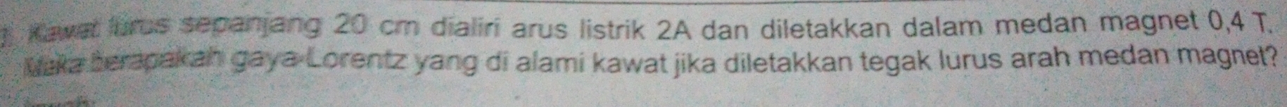 Kawat uros sepanjang 20 cm dialiri arus listrik 2A dan diletakkan dalam medan magnet 0,4 T. 
Maka berapakah gaya Lorentz yang di alami kawat jika diletakkan tegak lurus arah medan magnet?