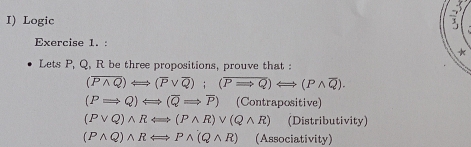 Logic 
Exercise 1. : 
* 
Lets P, Q, R be three propositions, prouve that :
(overline Pwedge Q)Longleftrightarrow (overline Pvee overline Q); (overline PRightarrow Q)Longleftrightarrow (Pwedge overline Q).
(PRightarrow Q)Longleftrightarrow (overline QRightarrow overline P) (Contrapositive)
(Pvee Q)wedge RLongleftrightarrow (Pwedge R)vee (Qwedge R) (Distributivity)
(Pwedge Q)wedge RLongleftrightarrow Pwedge (Qwedge R) (Associativity)