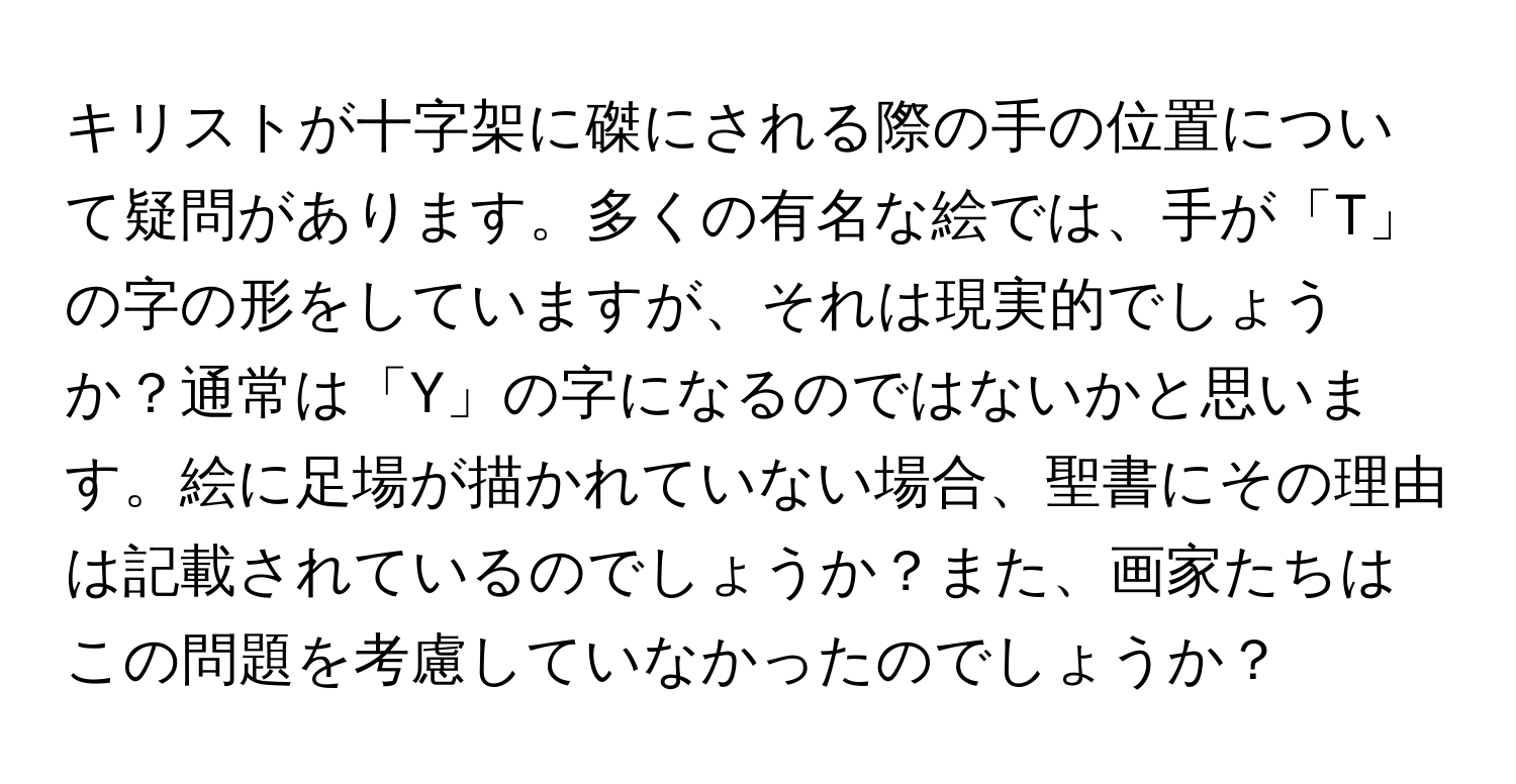 キリストが十字架に磔にされる際の手の位置について疑問があります。多くの有名な絵では、手が「T」の字の形をしていますが、それは現実的でしょうか？通常は「Y」の字になるのではないかと思います。絵に足場が描かれていない場合、聖書にその理由は記載されているのでしょうか？また、画家たちはこの問題を考慮していなかったのでしょうか？