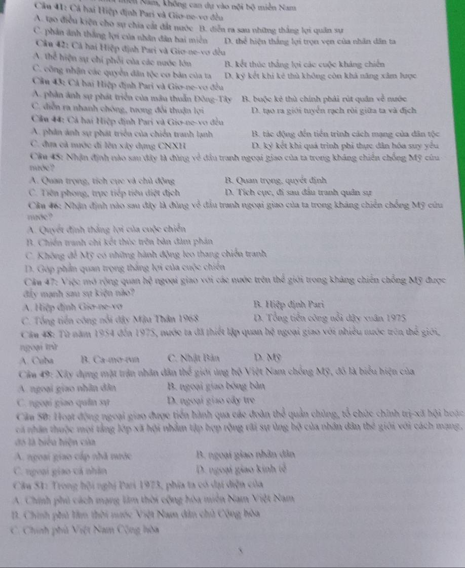 Nôi Nam, không can dự vào nội bộ miền Nam
Cầu 41: Cả hai Hiệp định Pari và Gio-ne-vo đều
A. tạo điều kiện cho sự chia cất đất nước B. diễn ra sau những thắng lợi quân sự
C. phân ảnh thắng lợi của nhân dân hai miền D. the^(frac 1)6 hiện thắng lợi trọn vẹn của nhân dân ta
Câu 42: Cả hai Hiệp định Pari và Giơ-ne-vơ đều
A thc^2 hiện sự chi phối của các nước lớn B. kết thúc thắng lợi các cuộc kháng chiến
C. công nhận các quyền đân tộc cơ bản của ta D. ký kết khi kẻ thủ không còn khả năng xâm lược
Cầu 43: Cả hai Hiệp định Pari và Giø-ne-vợ đều
A. phần ảnh sự phát triển của mâu thuẫn Đông-Tây B. buộc kẻ thù chính phải rút quân về nước
C. điễn ra nhanh chóng, tương đổi thuận lợi D. tạo ra giới tuyển rạch rôi giữa ta và địch
Cầu 44: Cả hai Hiệp định Pari và Giơ-ne-vo đều
A. phản ảnh sự phát triển của chiến tranh lạnh B. tác động đến tiền trình cách mạng của dân tộc
C. đưa cả mước đi lên xây dựng CNXH D. ký kết khi quá trình phi thực dân hóa suy yểu
Cầm 45: Nhận định nào sau đây là đùng về đầu tranh ngoại giao của ta trong kháng chiến chống Mỹ cứu
mớc ?
A. Quan trọng, tích cục và chủ động B. Quan trọng, quyết định
C. Tiên phong, trực tiếp tiêu diệt địch D. Tích cực, đi sau đâu tranh quân sự
Cầu 46: Nhận định nào sau đây là đùng về đấu tranh ngoại giao của ta trong kháng chiến chống Mỹ cứu
mude?
A. Quyết định thắng lợi của cuộc chiến
B. Chiến tranh chi kết thúc trên bản đàm phản
C. Không để Mỹ có những hành động leo thang chiến tranh
D. Góp phần quan trọng thắng lợi của cuộc chiến
Câu 47: Việc mở rộng quan m^3 ngoại giao với các nước trên thể giới trong kháng chiến chỗng Mỹ được
đẩy mạnh sau sự kiện nào?
A. Hiệp định Gia-ne-vơ  B. Hiệp định Pari
C. Tổng tiền công nổi đây Mậu Thân 1968 D. Tổng tiền công nổi dậy xuân 1975
Cầu 48: Từ năm 1954 đến 1975, nước ta đã thiết lập quan hệ ngoại giao với nhiều nước trên thể giới,
ngoại trừ
A. Cuba B. Ca-mơ-run C. Nhật Bản D. Mỹ
Cầm 49: Xây dựng mặt trận nhân dân m^(frac 1)5 giới ủng hộ Việt Nam chồng Mỹ, đô là biểu hiện của
A. ngoại giao nhân dân B. ngoại giao bóng bàn
C. ngoại giao quân sự D. ngoại giao cây tre
Căm 50: Hoạt động ngoại giao được tiến hành qua các đoàn thể quần chủng, tổ chức chính trị-xã hội hoặc
cá nhân thuộc mọi tảng lớp xã hội nhằm tập hợp rộng tãi sự ủng hộ của nhân dân th^2 giới với cách mạng,
đó là biểu hiện của
A. ngoại giao cấp nhà nước B. ngoại giao nhân dân
C. ngoại giao cá nhân D. ngoại giao kinh tế
Câu 51: Trong hội nghị Pari 1973, phía ta có đại diện của
A. Chính phủ cách mạng làm thời cộng hòa miễn Nam Việt Nam
B. Chính phủ lâm thời nước Việt Nam dân chủ Cộng hòa
C. Chính phủ Việt Nam Cộng hòa