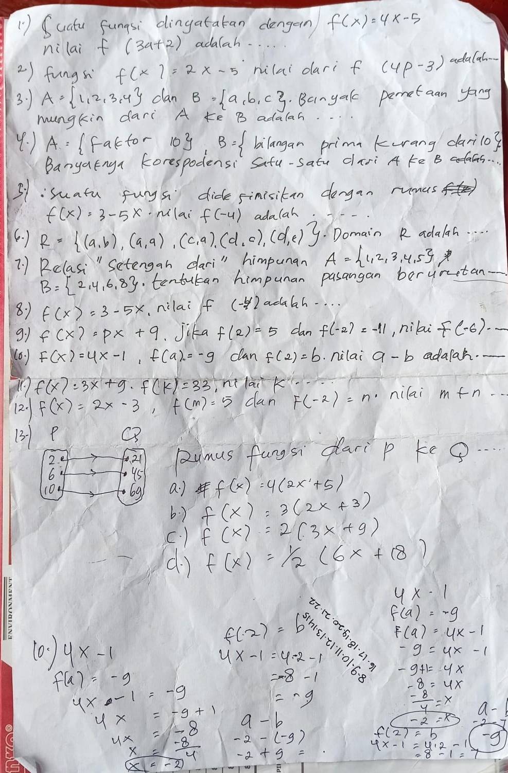 ( ) Suatu fungsi dingatatan dengern f(x)=4x-5
ni lai f(3a+2) adalah. . . .
2) fungs f(x)=2x-5 milai dari f (4p-3) adala
3: A= 1,2,3,4 clan B= a,b,c. Banyak pemetaan yong
mungkin dari A ¢e B adalan.
y: ) A= Ifactor 10y B= bilangan primn kurang darilo?
BanyaEnga korespodensi Safu-satu dari A ¢e B adaas. .
31:suatu fungs dide sinisitan dengan rumas
f(x)=3-5x ·nilai f(-4) adalah
6. ) R= (a,b),(a,a),(c,a),(d,c),(d,e).Domain R adalah. . .
7. 1 Rclasi " Sectengan dari" himpunan A= 1,2,3,4,5 y
B= 2,4,6,8 tentutan himpuan pasangan beruretan-
8:1 f(x)=3-5x ,nilai f (4) adabah. . . .
9:1 f(x)=px+q. Jika f(2)=5 dan f(-2)=-11 , nilai f(-6)· _ 
(6. ) F(x)=4x-1,f(a)=-9 clan f(2)=b nilai a-b adalah.-
f(x)=3x+g· f(k)=33 ni lai k
2. f(x)=2x-3,f(m)=5 dan F(-2)=n nilai m+n·s
(3) P Q
2
21 pumus fungsi dari p keg...
6
95
104 69. a) f(x)=4(2x+5)
b.) f(x)=3(2x+3)
C. ) f(x)=2(3x+9)
d1 f(x)=1/2(6x+18)
4x-1
f(a)=-9
f(-2)=
(0、 ) y* -1 4x-1=4-2-1 6.31 6endarray 111· 21· 2· 0.6· 8 =frac sqrt(31)11^2|x|-|x||x| F(9)=4x-1
-9=4x-1
f(a)=-9
=-8-1
-9+1=4x
4x-1=-9
-8=4x
=-g
 (-8)/4 =x a-1
4* =-9+1 a-b
-2=8-2
beginarrayr 4x=-8 x-8 hline endarray -2-(-9)
4x-1=4.2-16 -g
-2+g=
x=-2)