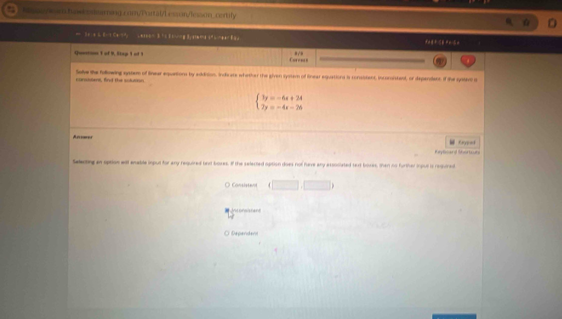 hay/waro.hawksslearning.com/Portal/Lesson/less.on_certily
S e s B Ert Certy Lasson: 3 1s sthing Bystems of binear fau
Quertion 1 of 9, Stap 1 of 1 0/9
Correst
Solve the following system of linear equations by addition. Indicate whether the given system of linear equations is consistent, inconsistant, or dependent. If the system is
consistent, find the sulution.
beginarrayl 3y=-6x+24 2y=-4x=26endarray.
Answer
“ Keypad
Keyloard Shertcurs
Selecting an option will enable input for any required text boxes. If the selected option does not have any associated text boxes, then no further inpus is required
Consistent (□ ,□ )
Inconsistent
Dependent