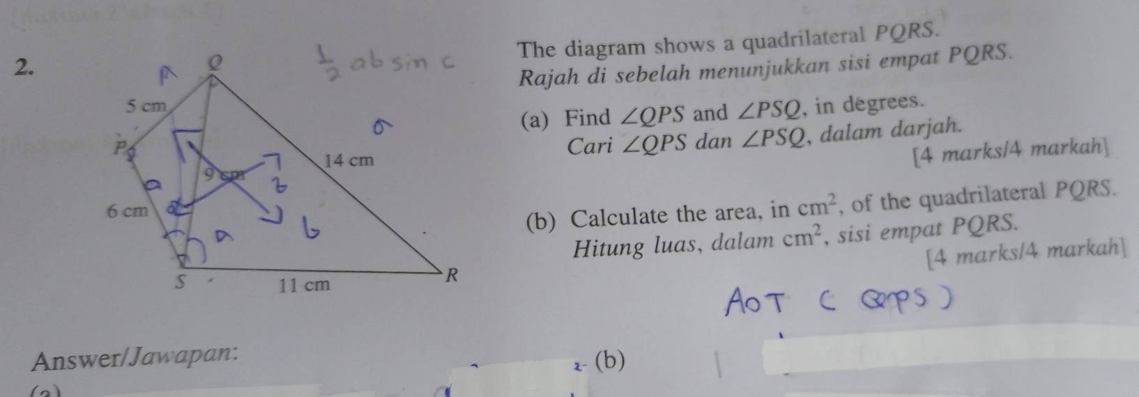 The diagram shows a quadrilateral PQRS. 
Rajah di sebelah menunjukkan sisi empat PQRS. 
and ∠ PSQ , in degrees. 
(a) Find ∠ QPS
Cari ∠ QPS dan ∠ PSQ , dalam darjah. 
[4 marks/4 markah] 
(b) Calculate the area, in cm^2 , of the quadrilateral PQRS. 
Hitung luas, dalam cm^2 , sisi empat PQRS. 
[4 marks/4 markah] 
Answer/Jawapan: 
2- (b) 
(a)