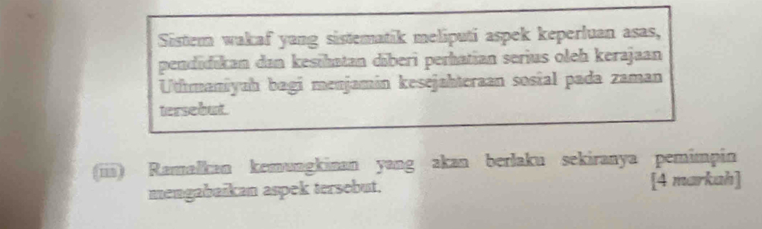 Sistem wakaf yang sistematik meliputi aspek keperluan asas, 
pendidıkan dan kesihatan dīberi perhatian serius oleh kerajaan 
Uthmaniyaḥ bagi menjamín kesejahteraan sosial pada zaman 
tersebut 
(iii) Ramaľkan kemungkinan yang akan berlaku sekiranya pemimpin 
mengabaikan aspek tersebut. [4 markah]