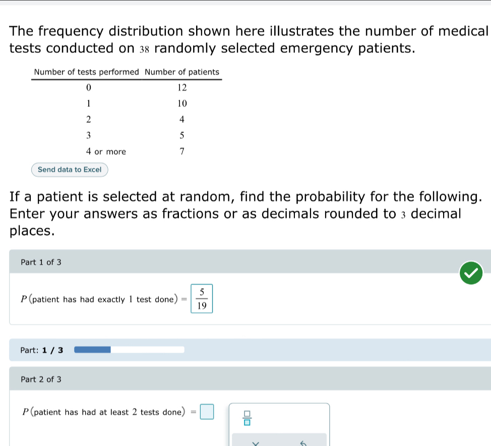 The frequency distribution shown here illustrates the number of medical 
tests conducted on 38 randomly selected emergency patients. 
Send data to Excel 
If a patient is selected at random, find the probability for the following. 
Enter your answers as fractions or as decimals rounded to 3 decimal 
places. 
Part 1 of 3 
P(patient has had exactly 1 test done) = 5/19 
Part: 1 / 3 
Part 2 of 3 
P(patient has had at least 2 tests done) =□  □ /□   
V 6