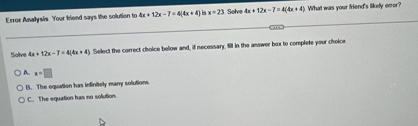 Error Analysis Your friend says the solution to 4x+12x-7=4(4x+4) is x=23. Solve 4x+12x-7=4(4x+4). What was your friend's likely error?
Solve 4x+12x-7=4(4x+4) Select the correct choice below and, if necessary, fill in the answer box to complete your choice.
A. x=□
B. The equation has infinitely many solutions.
C. The equation has no solution.