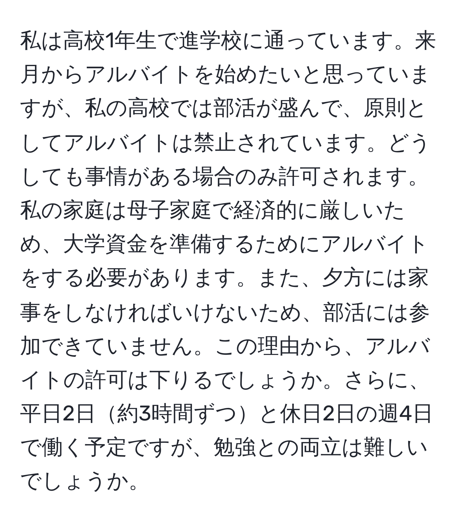 私は高校1年生で進学校に通っています。来月からアルバイトを始めたいと思っていますが、私の高校では部活が盛んで、原則としてアルバイトは禁止されています。どうしても事情がある場合のみ許可されます。私の家庭は母子家庭で経済的に厳しいため、大学資金を準備するためにアルバイトをする必要があります。また、夕方には家事をしなければいけないため、部活には参加できていません。この理由から、アルバイトの許可は下りるでしょうか。さらに、平日2日約3時間ずつと休日2日の週4日で働く予定ですが、勉強との両立は難しいでしょうか。