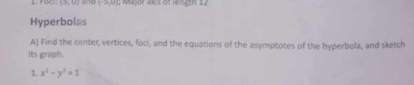 FOCi: (5,0) and (-5,0); Major axis of length 12
Hyperbolas 
A) Find the center, vertices, foci, and the equations of the asymptotes of the hyperbola, and sketch 
its graph. 
1. x^2-y^2=1