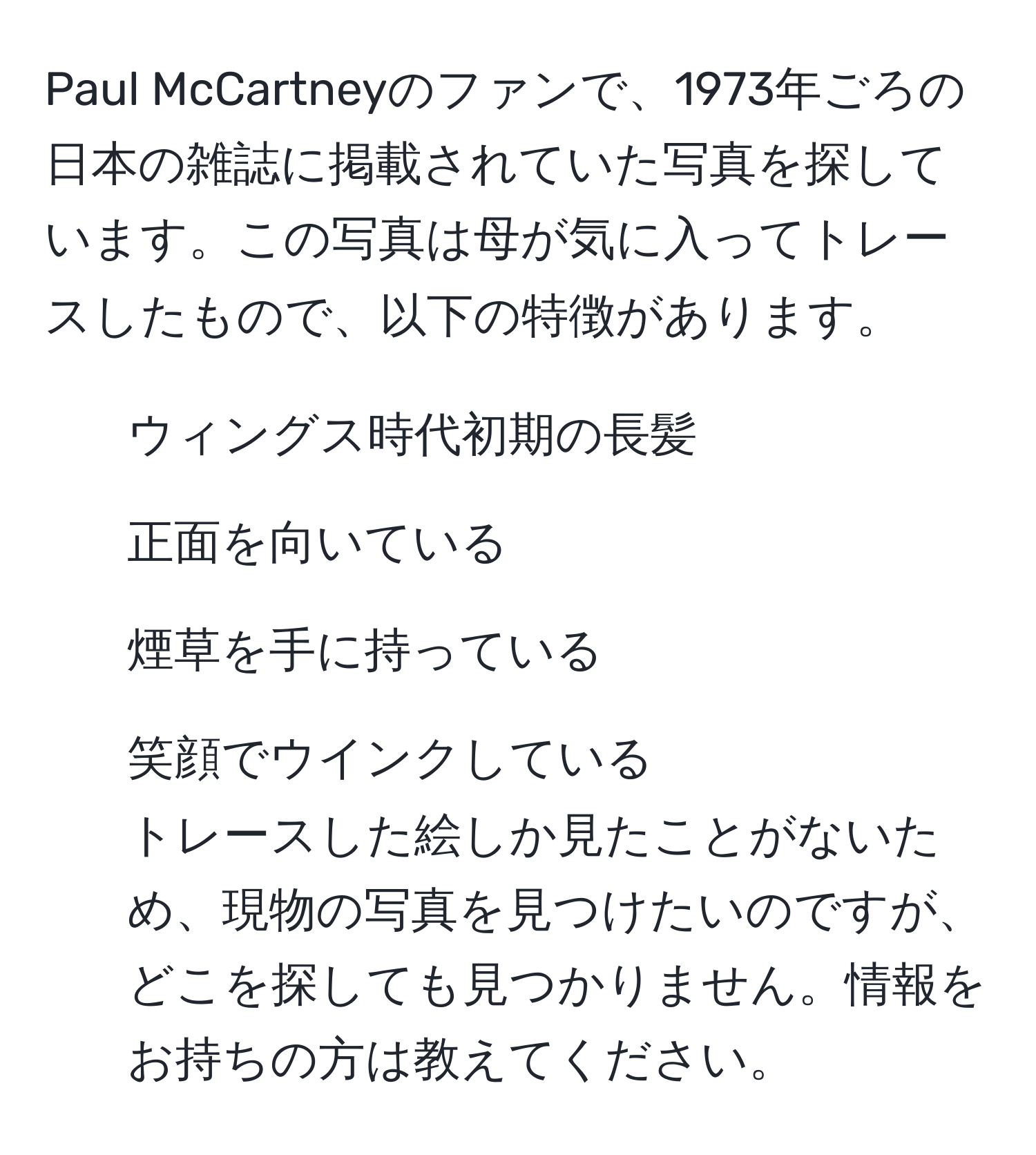 Paul McCartneyのファンで、1973年ごろの日本の雑誌に掲載されていた写真を探しています。この写真は母が気に入ってトレースしたもので、以下の特徴があります。  
- ウィングス時代初期の長髪  
- 正面を向いている  
- 煙草を手に持っている  
- 笑顔でウインクしている  
トレースした絵しか見たことがないため、現物の写真を見つけたいのですが、どこを探しても見つかりません。情報をお持ちの方は教えてください。