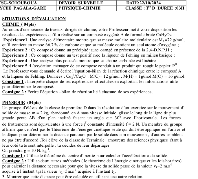 situations d'évaluation
CHIMIE_( 04pts)
Au cours d'une séance de travaux dirigés de chimie, votre Professeur met à votre disposition les
résultats des expériences qu'il a réalisé sur un composé oxygéné A de formule brute CxHyOz :
Expérience1: Une analyse élémentaire montre que sa masse molaire moléculaire est M_A=72g/mol,
qu'il contient en masse 66,7 % de carbone et que sa molécule contient un seul atome d'oxygène ;
Expérience 2 : Ce composé donne un précipité jaune orangé en présence de la 2,4-D.N.P.H ;
Expérience 3 : Ce composé donne un test positif avec la liqueur de Fehling en milieu basique ;
Expérience 4 : Une analyse plus poussée montre que sa chaine carbonée est linéaire
Expérience 5 :L'oxydation ménager de ce compose conduit à un produit qui rougit le papier P^H
Le Professeur vous demande d'écrire l'équation-bilan de la réaction chimique entre le composé A
et la liqueur de Fehling. Données : Cu_2^(+/Cu_2)O;M(C)=12g/mol;M(H)=1g/mol;M(O)=16 g/mol.
Consigne 1 : Interprète chaque de ses expériences effectuées en exploitant les informations utile
pour déterminer le composé.
Consigne 2 : Ecrire l'équation -bilan de réaction lié à chacune de ses expériences.
PHYSIQUE (04pts)
Un groupe d'élèves de la classe de première D dans la résolution d'un exercice sur le mouvement d'
solide de masse m=2kg , abandonné en A sans vitesse initiale, glisse le long de la ligne de plus
grande pente AB d'un plan incliné faisant un angle alpha =30° avec lhorizontale. Les forces
de frottements sont équivalentes à une force vector f constante d'intensité f=2N. Un membre du groupe
affirme que ce n'est pas le Théorème de l'énergie cinétique seule qui doit être appliqué en l'arrive et
le départ pour déterminer la distance parcours par le solide dans son mouvement, d'autres semblent
ne pas être d'accord . Toi élève de la classe de Terminale amoureux des sciences physiques étant à
leur coté tu te sent interpelle ; tu décides de leur départager.
On prendra g=10N.kg^(-1).
Consigne1 : Utilise le théorème du centre d'inertie pour calculer l'accélération a du solide.
Consigne 2 : Utilise deux autres méthodes ( le théorème de l'énergie cinétique et les lois horaires)
pour calculer la distance nécessaire pour que la vitesse du solide passe de la valeur v_1=2m.s^(-1)
acquise à l'instant t_1 à la valeur v_2=5m.s^(-1) acquise à l'instant t_2.
3. Montrer que cette distance peut être calculée en utilisant une autre relation.