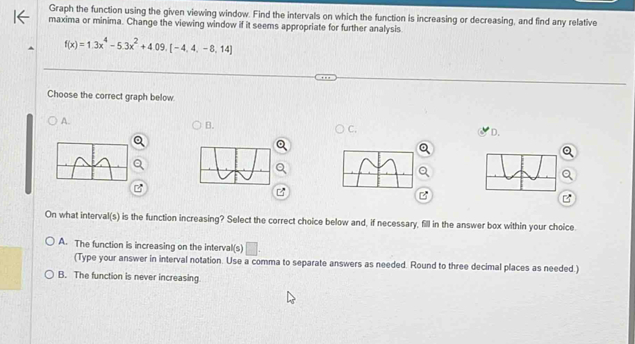 Graph the function using the given viewing window. Find the intervals on which the function is increasing or decreasing, and find any relative
maxima or minima. Change the viewing window if it seems appropriate for further analysis.
f(x)=1.3x^4-5.3x^2+4.09,[-4,4,-8,14]
Choose the correct graph below.
A.
B.
C.
D.
B
B
On what interval(s) is the function increasing? Select the correct choice below and, if necessary, fill in the answer box within your choice.
A. The function is increasing on the interval(s) □ . 
(Type your answer in interval notation. Use a comma to separate answers as needed. Round to three decimal places as needed.)
B. The function is never increasing