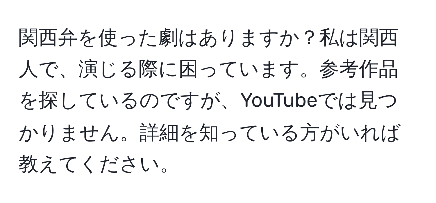 関西弁を使った劇はありますか？私は関西人で、演じる際に困っています。参考作品を探しているのですが、YouTubeでは見つかりません。詳細を知っている方がいれば教えてください。