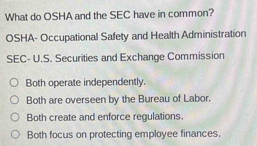 What do OSHA and the SEC have in common?
OSHA- Occupational Safety and Health Administration
SEC- U.S. Securities and Exchange Commission
Both operate independently.
Both are overseen by the Bureau of Labor.
Both create and enforce regulations.
Both focus on protecting employee finances.