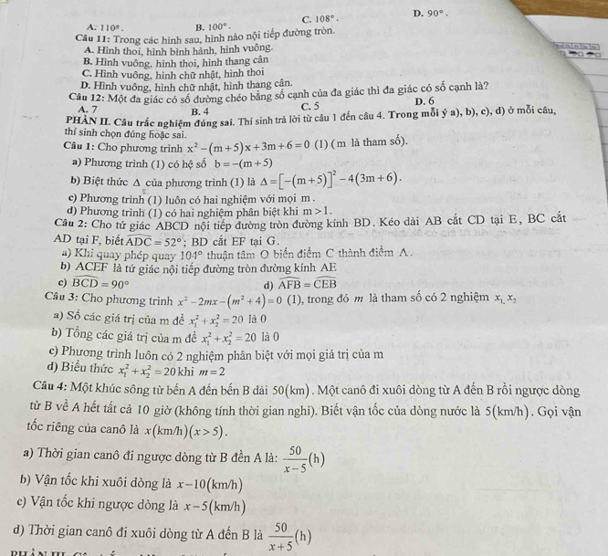 C. 108°. D. 90°.
A. 110°. B. 100°.
Câu 11: Trong các hình sau, hình nào nội tiếp đường tròn.
A. Hình thoi, hình bình hành, hình vuông,
m e[ Thì Pr lin Lin
=□
B. Hình vuông, hình thoi, hình thang cân
C. Hình vuông, hình chữ nhật, hình thoi
D. Hình vuông, hình chữ nhật, hình thang cận.
Câu 12: Một đa giác có số đường chéo bằng số cạnh của đa giác thì đa giác có số cạnh là?
A. 7 B. 4
C. 5 D. 6
PHAN II. Câu trắc nghiệm đúng sai. Thí sinh trả lời từ câu 1 đến câu 4. Trong mỗi ý a), b), c), d) ở mỗi câu,
thí sinh chọn đúng hoặc sai.
Câu 1: Cho phương trình x^2-(m+5)x+3m+6=0 (1) ( m là tham số).
a) Phương trình (1) có hệ số b=-(m+5)
b) Biệt thức ∆ của phương trình (1) là △ =[-(m+5)]^2-4(3m+6).
c) Phương trình (1) luôn có hai nghiệm với mọi m .
d) Phương trình (1) có hai nghiệm phân biệt khi m>1.
Câu 2: Cho tứ giác ABCD nội tiếp đường tròn đường kính BD. Kéo dài AB cắt CD tại E, BC cắt
AD tại F, biết widehat ADC=52°; BD cắt EF tại G.
a) Khi quay phép quay 104° thuận tâm O biển điểm C thành điểm A .
b) ACEF là tứ giác nội tiếp đường tròn đường kính AE
c) widehat BCD=90° d) widehat AFB=widehat CEB
Câu 3: Cho phương trình x^2-2mx-(m^2+4)=0(1) , trong đó m là tham số có 2 nghiệm x_1,x_2
a) Số các giá trị của m đề x_1^(2+x_2^2=20 là0
b) Tổng các giá trị của m đề x_1^2+x_2^2=20 là 0
c) Phương trình luôn có 2 nghiệm phân biệt với mọi giá trị của m
d) Biểu thức x_1^2+x_2^2=20 khi m=2
Câu 4: Một khúc sông từ bến A đến bến B dài 50(km). Một canô đi xuôi dòng từ A đến B rồi ngược dòng
từ B về A hết tất cả 10 giờ (không tính thời gian nghi). Biết vận tốc của dòng nước là 5(km/h). Gọi vận
tốc riêng của canô là x(km/h)(x>5).
a) Thời gian canô đi ngược dòng từ B đền A là: frac 50)x-5(h)
b) Vận tốc khi xuôi dòng là x-10 (km/h)
c) Vận tốc khi ngược dòng là x-5 ( km/h )
d) Thời gian canô đi xuôi dòng từ A đến B là  50/x+5 (h)