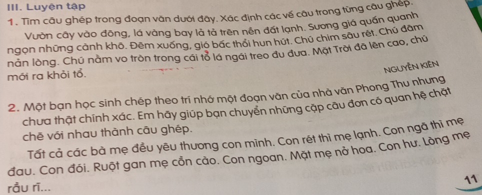 Luyện tập 
1. Tim câu ghép trong đoạn văn dưới đây. Xác định các vế câu trong từng câu ghép. 
Vườn cây vào đông, lá vàng bay lả tả trên nền đất lạnh. Sương giả quấn quanh 
ngọn những cành khô. Đêm xuống, gió bấc thổi hun hút. Chú chim sâu rét. Chú đâm 
nằn lòng. Chú nằm vo tròn trong cái tổ lá ngái treo đu đưa. Mặt Trời đã lên cao, chú 
NGUYÊN KIÊN 
mói ra khỏi tổ. 
2. Một bạn học sinh chép theo trí nhớ một đoạn văn của nhà văn Phong Thu nhưng 
chưa thật chính xác. Em hãy giúp bạn chuyển những cặp câu đơn có quan hệ chặt 
chē với nhau thành câu ghép. 
Tất cả các bà mẹ đều yêu thương con mình. Con rét thì mẹ lạnh. Con ngã thì mẹ 
đau. Con đói. Ruột gan mẹ cồn cào. Con ngoan. Mặt mẹ nở hoa. Con hư. Lòng mẹ 
11 
rầu rī...