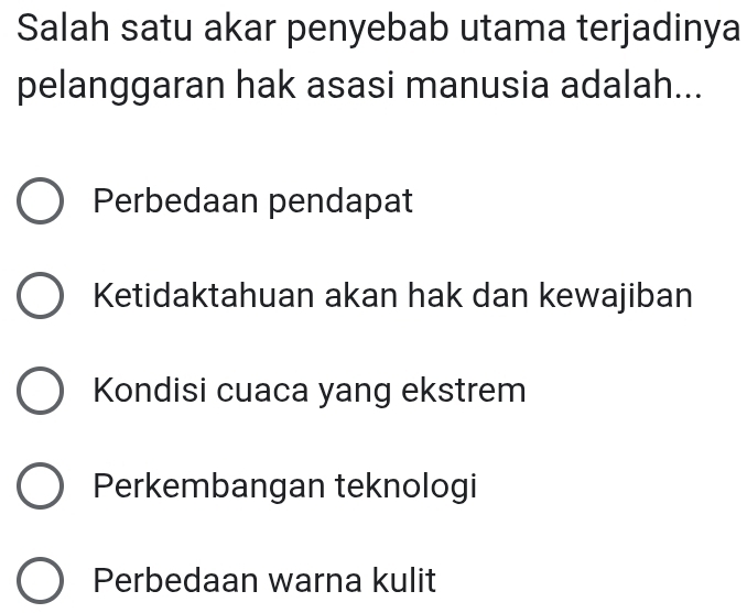 Salah satu akar penyebab utama terjadinya
pelanggaran hak asasi manusia adalah...
Perbedaan pendapat
Ketidaktahuan akan hak dan kewajiban
Kondisi cuaca yang ekstrem
Perkembangan teknologi
Perbedaan warna kulit