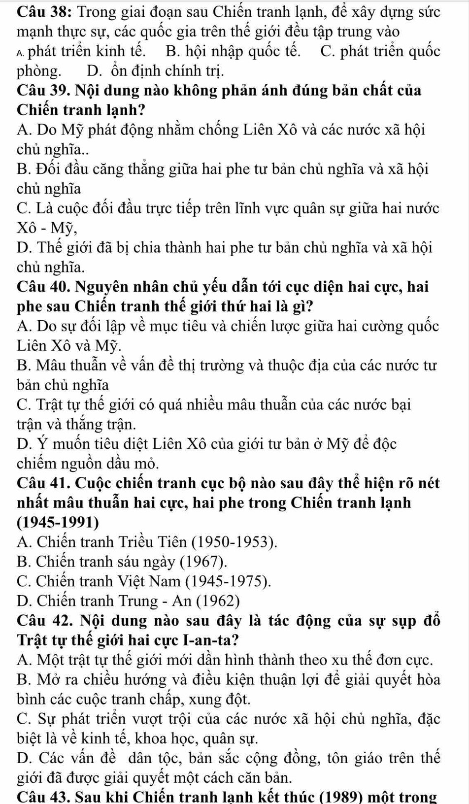 Trong giai đoạn sau Chiến tranh lạnh, để xây dựng sức
mạnh thực sự, các quốc gia trên thế giới đều tập trung vào
A phát triển kinh tế. B. hội nhập quốc tế. C. phát triển quốc
phòng. D. ổn định chính trị.
Câu 39. Nội dung nào không phản ánh đúng bản chất của
Chiến tranh lạnh?
A. Do Mỹ phát động nhằm chống Liên Xô và các nước xã hội
chủ nghĩa..
B. Đối đầu căng thắng giữa hai phe tư bản chủ nghĩa và xã hội
chủ nghĩa
C. Là cuộc đối đầu trực tiếp trên lĩnh vực quân sự giữa hai nước
Xô - Mỹ,
D. Thế giới đã bị chia thành hai phe tư bản chủ nghĩa và xã hội
chủ nghĩa.
Câu 40. Nguyên nhân chủ yếu dẫn tới cục diện hai cực, hai
phe sau Chiến tranh thế giới thứ hai là gì?
A. Do sự đối lập về mục tiêu và chiến lược giữa hai cường quốc
Liên Xô và Mỹ.
B. Mâu thuẫn về vấn đề thị trường và thuộc địa của các nước tư
bản chủ nghĩa
C. Trật tự thế giới có quá nhiều mâu thuẫn của các nước bại
trận và thắng trận.
D. Ý muốn tiêu diệt Liên Xô của giới tư bản ở Mỹ đề độc
chiếm nguồn dầu mỏ.
Câu 41. Cuộc chiến tranh cục bộ nào sau đây thể hiện rõ nét
nhất mâu thuẫn hai cực, hai phe trong Chiến tranh lạnh
(1945-1991)
A. Chiến tranh Triều Tiên (1950-1953).
B. Chiến tranh sáu ngày (1967).
C. Chiến tranh Việt Nam (1945-1975).
D. Chiến tranh Trung - An (1962)
Câu 42. Nội dung nào sau đây là tác động của sự sụp đổ
Trật tự thế giới hai cực I-an-ta?
A. Một trật tự thế giới mới dần hình thành theo xu thế đơn cực.
B. Mở ra chiều hướng và điều kiện thuận lợi để giải quyết hòa
bình các cuộc tranh chấp, xung đột.
C. Sự phát triển vượt trội của các nước xã hội chủ nghĩa, đặc
biệt là về kinh tế, khoa học, quân sự.
D. Các vấn đề dân tộc, bản sắc cộng đồng, tôn giáo trên thế
giới đã được giải quyết một cách căn bản.
Câu 43. Sau khi Chiến tranh lanh kết thúc (1989) một trong