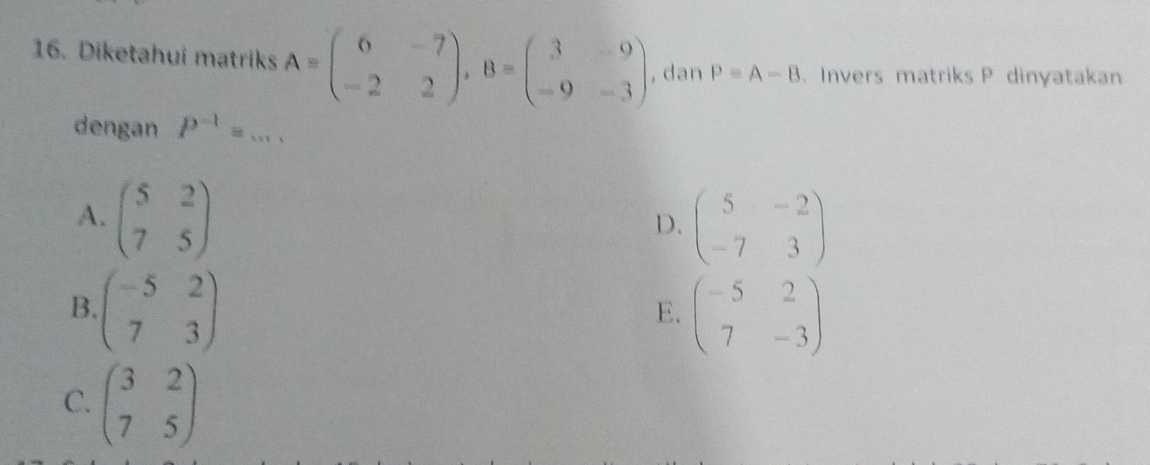 Diketahui matriks A=beginpmatrix 6&-7 -2&2endpmatrix , B=beginpmatrix 3&-9 -9&-3endpmatrix , dan P=A-B. Invers matriks P dinyatakan
dengan P^(-1)=... _
A. beginpmatrix 5&2 7&5endpmatrix
D. beginpmatrix 5&-2 -7&3endpmatrix
B. beginpmatrix -5&2 7&3endpmatrix
E. beginpmatrix -5&2 7&-3endpmatrix
C. beginpmatrix 3&2 7&5endpmatrix