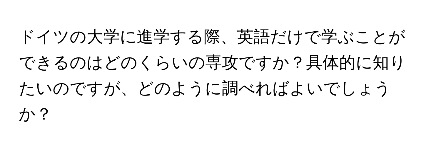 ドイツの大学に進学する際、英語だけで学ぶことができるのはどのくらいの専攻ですか？具体的に知りたいのですが、どのように調べればよいでしょうか？