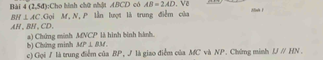 Bài 4(2,5d) :Cho hình chữ nhật ABCD có AB=2AD. Vẽ
BH⊥ AC.Gọi M, N, P lần lượt là trung điểm của Hình 1
AH, BH, CD. 
a) Chứng minh MNCP là hình bình hành. 
b) Chứng minh MP⊥ BM. 
c) Gọi / là trung điểm của BP, J là giao điểm của MC và NP. Chứng minh IJparallel HN.