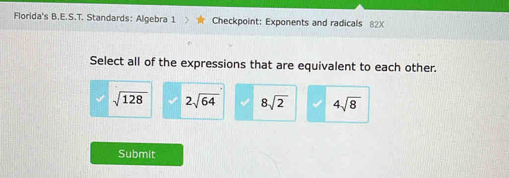 Florida's B.E.S.T. Standards: Algebra 1 Checkpoint: Exponents and radicals 82X
Select all of the expressions that are equivalent to each other.
sqrt(128) 2sqrt(64) 8sqrt(2) 4sqrt(8)
Submit