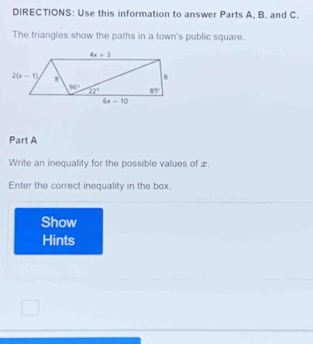 DIRECTIONS: Use this information to answer Parts A, B. and C.
The triangles show the paths in a town's public square.
Part A
Write an inequality for the possible values of æ.
Enter the correct inequality in the box.
Show
Hints