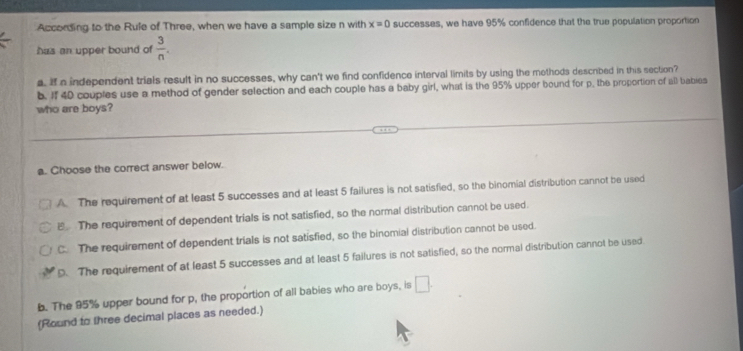 According to the Rule of Three, when we have a sample size n with x=0 successes, we have 95% confidence that the true population proportion
has an upper bound of  3/n . 
a. If a independent trials result in no successes, why can't we find confidence interval limits by using the methods described in this section?
b. If 40 couples use a method of gender selection and each couple has a baby girl, what is the 95% upper bound for p, the proportion of all babies
who are boys?
a. Choose the correct answer below.
A. The requirement of at least 5 successes and at least 5 failures is not satisfied, so the binomial distribution cannot be used
E The requirement of dependent trials is not satisfied, so the normal distribution cannot be used.
C. The requirement of dependent trials is not satisfied, so the binomial distribution cannot be used.
D. The requirement of at least 5 successes and at least 5 failures is not satisfied, so the normal distribution cannot be used.
b. The 95% upper bound for p, the proportion of all babies who are boys, is □. 
(Round to three decimal places as needed.)