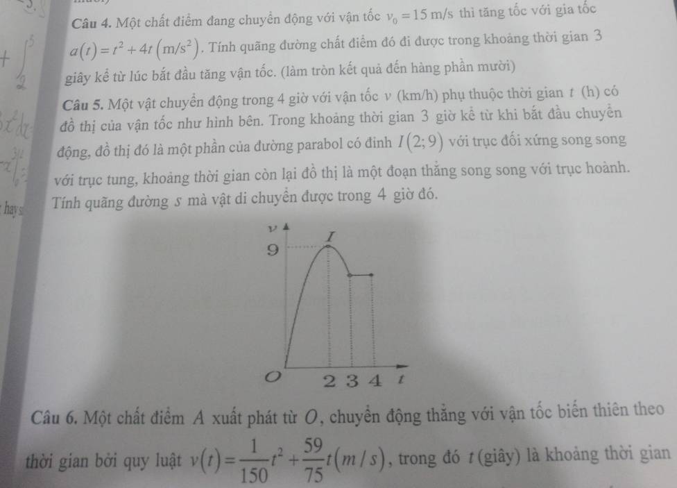Một chất điểm đang chuyển động với vận tốc v_0=15m/s thì tăng tốc với gia tốc
a(t)=t^2+4t(m/s^2). Tính quãng đường chất điểm đó đi được trong khoảng thời gian 3
giây kể từ lúc bắt đầu tăng vận tốc. (làm tròn kết quả đến hàng phần mười) 
Câu 5. Một vật chuyển động trong 4 giờ với vận tốc v (km/h) phụ thuộc thời gian t (h) có 
đồ thị của vận tốc như hình bên. Trong khoảng thời gian 3 giờ kể từ khi bắt đầu chuyền 
động, đồ thị đó là một phần của đường parabol có đinh I(2;9) với trục đối xứng song song 
với trục tung, khoảng thời gian còn lại đồ thị là một đoạn thăng song song với trục hoành. 
Tính quãng đường s mà vật di chuyền được trong 4 giờ đó. 
hays 
Câu 6. Một chất điểm A xuất phát từ O, chuyển động thẳng với vận tốc biến thiên theo 
thời gian bởi quy luật v(t)= 1/150 t^2+ 59/75 t(m/s) , trong đó t (giây) là khoảng thời gian