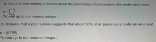 Assume that nothing is known about the percentage of passengers who prefer aisle seats
n=□
(Round up to the nearest integer ) 
b. Assume that a prior survey suggests that about 36% of air passengers prefer an aisle seat
n=6796
Round up to the nearest integer.)