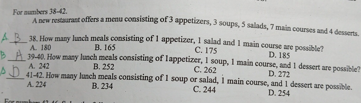 For numbers 38-42.
A new restaurant offers a menu consisting of 3 appetizers, 3 soups, 5 salads, 7 main courses and 4 desserts.
_38. How many lunch meals consisting of 1 appetizer, 1 salad and 1 main course are possible?
C. 175
A. 180 B. 165 D. 185
_39-40. How many lunch meals consisting of 1appetizer, 1 soup, 1 main course, and 1 dessert are possible?
A. 242 B. 252 C. 262 D. 272
_41-42. How many lunch meals consisting of 1 soup or salad, 1 main course, and 1 dessert are possible.
A. 224 B. 234 C. 244 D. 254
For n