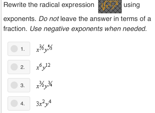 Rewrite the radical expression using
exponents. Do not leave the answer in terms of a
fraction. Use negative exponents when needed.
1. x^(^2)y^3y^(^4)/3
2. x^6y^(12)
3. x^(3/2)y^(3/4)
4. 3x^2y^4