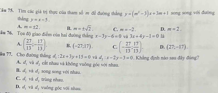 Tìm các giá trị thực của tham số m để đường thắng y=(m^2-3)x+3m+1 song song với đường
thẳng y=x-5.
A. m=± 2.
B. m=± sqrt(2). C. m=-2. D. m=2. 
Tâu 76. Tọa độ giao điểm của hai đường thắng x-3y-6=0 và 3x+4y-1=0 là
A. ( 27/13 ;- 17/13 ). B. (-27;17). C. (- 27/13 ; 17/13 ). D. (27;-17). 
âu 77. Cho đường thắng d_1:2x+3y+15=0 và d_2:x-2y-3=0. Khẳng định nào sau đây đúng?
A. d_1 và d_2 cắt nhau và không vuông góc với nhau.
B. d_1 và d_2 song song với nhau.
C. d_1 và d_2 trùng nhau.
D. d_1 và d_2 vuông góc với nhau.