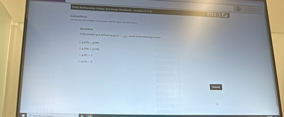 TSIA2 Mathematics Collego and Career Readiness - Question 8 of 20 an
Instructions
Choose the bost arwer If necessary, use the paper you were given
Question
It the function g is defined by g(x)= x/x+1  , which of the following is true
(10)
g(20)
g(0)=1
g(1)=0
Submit
Type here to search