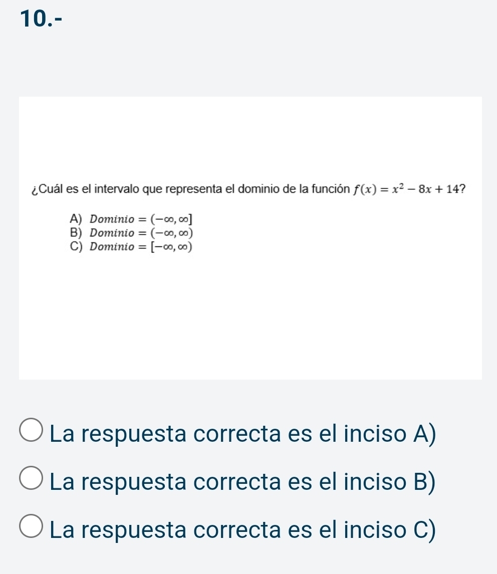 10.-
¿Cuál es el intervalo que representa el dominio de la función f(x)=x^2-8x+14 ?
A) Dominio =(-∈fty ,∈fty ]
B) Dominio =(-∈fty ,∈fty )
C) Dominio =[-∈fty ,∈fty )
La respuesta correcta es el inciso A)
La respuesta correcta es el inciso B)
La respuesta correcta es el inciso C)