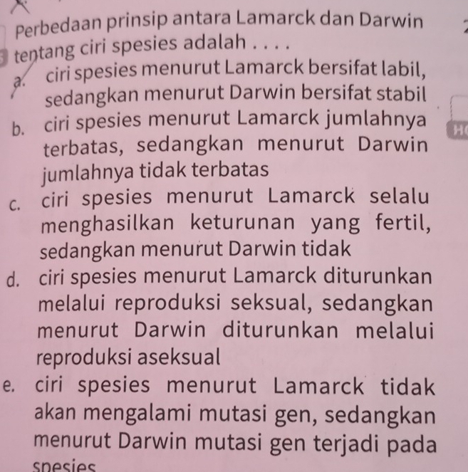 Perbedaan prinsip antara Lamarck dan Darwin
tentang ciri spesies adalah . . . .
a. ciri spesies menurut Lamarck bersifat labil,
sedangkan menurut Darwin bersifat stabil
b. ciri spesies menurut Lamarck jumlahnya H(
terbatas, sedangkan menurut Darwin
jumlahnya tidak terbatas
c. ciri spesies menurut Lamarck selalu
menghasilkan keturunan yang fertil,
sedangkan menurut Darwin tidak
d. ciri spesies menurut Lamarck diturunkan
melalui reproduksi seksual, sedangkan
menurut Darwin diturunkan melalui
reproduksi aseksual
e. ciri spesies menurut Lamarck tidak
akan mengalami mutasi gen, sedangkan
menurut Darwin mutasi gen terjadi pada
spesies