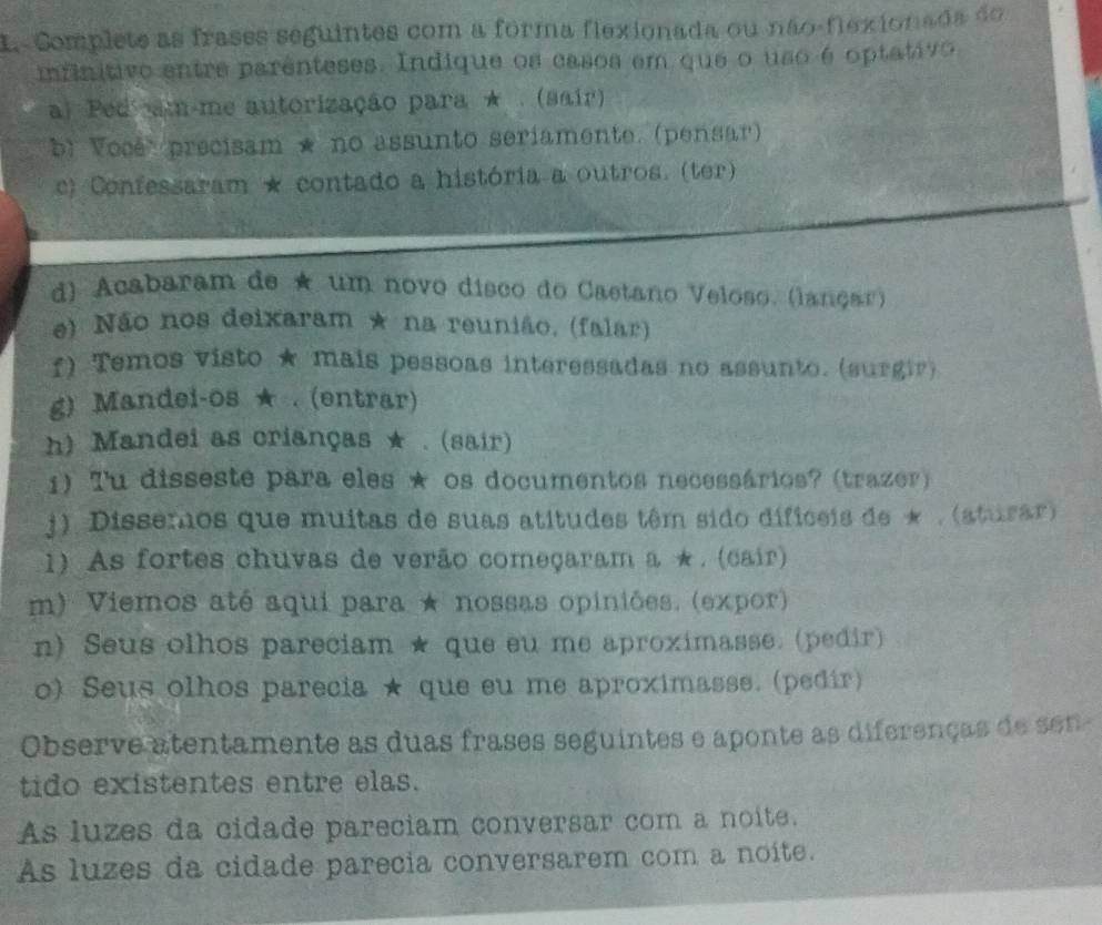 L-Complete as frases seguintes com a forma flexionada ou não-flexionada do 
infinitivo entre parênteses. Indique os casos em que o uso é optativo 
a) Ped m-me autorização para ★ . (sair) 
b) Vose' precisam ★ no assunto seriamente. (pensar) 
c) Confessaram * contado a história a outros. (ter) 
d) Acabaram de ★ um novo disco do Caetano Veloso. (lançar) 
e) Não nos deixaram * na reunião, (falar) 
f) Temos visto ★ mais pessoas interessadas no assunto. (surgir) 
g) Mandei-os ★ . (entrar) 
h) Mandei as crianças ★ . (sair) 
1) Tu disseste para eles ★ os documentos necessários? (trazer) 
j). Dissemos que muitas de suas atitudes têm sido dificeis de * . (aturar) 
1) As fortes chuvas de verão começaram a ★ . (cair) 
m) Viemos até aqui para ★ nossas opiniões. (expor) 
n) Seus olhos pareciam ★ que eu me aproximasse. (pedir) 
o) Seus olhos parecia ★ que eu me aproximasse. (pedír) 
Observe atentamente as duas frases seguintes e aponte as diferenças de sen- 
tido existentes entre elas. 
As luzes da cidade pareciam conversar com a noite. 
As luzes da cidade parecia conversarem com a noite.