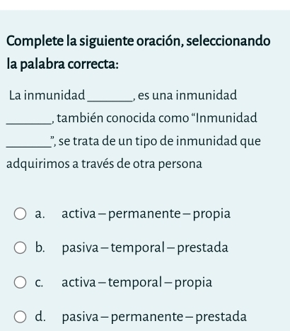 Complete la siguiente oración, seleccionando
la palabra correcta:
La inmunidad _, es una inmunidad
_, también conocida como “Inmunidad
_', se trata de un tipo de inmunidad que
adquirimos a través de otra persona
a. activa-permanente-propia
b. pasiva-temporal—prestada
c. activa-temporal -propia
d. pasiva-permanente -prestada