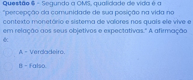 Segundo a OMS, qualidade de vida é a
"percepção da comunidade de sua posição na vida no
contexto monetário e sistema de valores nos quais ele vive e
em relação aos seus objetivos e expectativas." A afirmação
é:
A - Verdadeiro.
B - Falso.