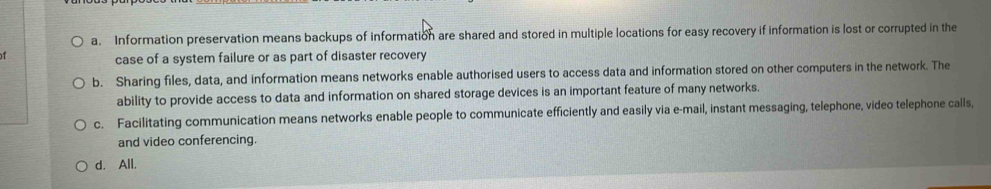 a. Information preservation means backups of information are shared and stored in multiple locations for easy recovery if information is lost or corrupted in the

case of a system failure or as part of disaster recovery
b. Sharing files, data, and information means networks enable authorised users to access data and information stored on other computers in the network. The
ability to provide access to data and information on shared storage devices is an important feature of many networks.
c. Facilitating communication means networks enable people to communicate efficiently and easily via e-mail, instant messaging, telephone, video telephone calls,
and video conferencing.
d. All.