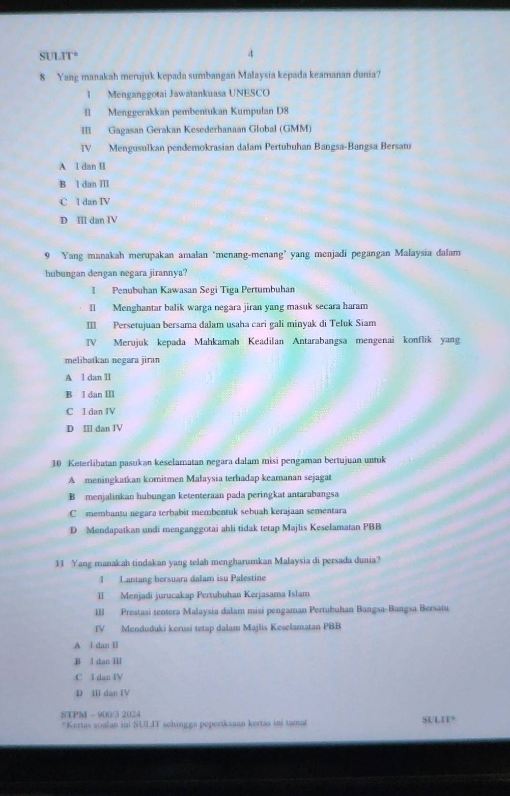 SULIT*
4
8 Yang manakah merujuk kepada sumbangan Malaysia kepada keamanan dunia?
I Menganggotai Jawatankuasa UNESCO
II Menggerakkan pembentukan Kumpulan D8
III Gagasan Gerakan Kesederhanaan Global (GMM)
IV Mengusulkan pendemokrasian dalam Pertubuhan Bangsa-Bangsa Bersatu
A I dan I
B l dan III
C I dan IV
D II dan IV
9 Yang manakah merupakan amalan ‘menang-menang’ yang menjadi pegangan Malaysia dalam
hubungan dengan negara jirannya?
I Penubuhan Kawasan Segi Tiga Pertumbuhan
II Menghantar balik warga negara jiran yang masuk secara haram
II Persetujuan bersama dalam usaha cari gali minyak di Teluk Siam
IV Merujuk kepada Mahkamah Keadilan Antarabangsa mengenai konflik yang
melibatkan negara jiran
A I dan II
B l dan II
C I dan IV
D Ⅲ dan IV
10 Keterlibatan pasukan keselamatan negara dalam misi pengaman bertujuan untuk
A meningkatkan komitmen Malaysia terhadap keamanan sejagat
B menjalinkan hubungan ketenteraan pada peringkat antarabangsa
C membantu negara terbabit membentuk sebuah kerajaan sementara
D Mendapatkan undi menganggotai ahli tidak tetap Majlis Keselamatan PBB
11 Yang manakah tindakan yang telah mengharumkan Malaysia di persada dunia?
1 Lantang bersuara dalam isu Palestine
II Menjadi jurucakap Pertubuhan Kerjasama Islam
III Prestasi tentera Malaysia dalam misi pengaman Pertubuhan Bangsa-Bangsa Bersatu
IV Menduduki kerusi tetap dalam Majlis Keselamatan PBB
A I dan II
B l dan IIl
C I dan IV
D II dan IV
STPM - 900/3 2024
*Kertas soalan ini SULIT schingga peperiksaan kertas ini tamat SULIT*