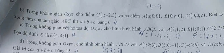 Trong không gian Oxyz cho điểm G(1;-2;3) và ba điểm A(a;0;0), B(0;b;0), C(0;0;c). Biết G 
trọng tâm của tam giác ABC thì a+b+c bằng 6 
c) Trong không gian với hệ tọa độ Oxyz , cho hình bình hành ABCE với A(3;1;2), B(1;0;1), C(2;3;
Tọa độ đỉnh E là E(4:4:1) A(1;2;3), B(5;0;-1), C(4;3;6) và D(a;b;
d) Trong không gian Oxyz , cho hình bình hành ABCD với 
Giá trị của a+b+c bằng 15