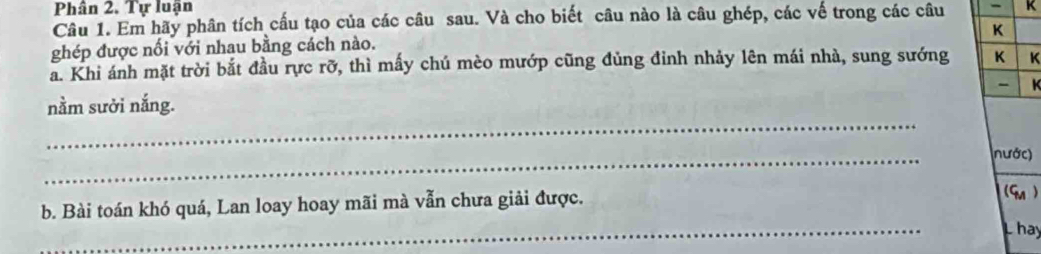 Phân 2. Tự luận 
Câu 1. Em hãy phân tích cấu tạo của các câu sau. Và cho biết câu nào là câu ghép, các vế trong các câu - K 
K 
ghép được nổi với nhau bằng cách nào. 
a. Khi ánh mặt trời bắt đầu rực rỡ, thì mấy chú mèo mướp cũng đủng đinh nhảy lên mái nhà, sung sướng K K 
- K 
_ 
nằm sười nắng. 
_ 
nước) 
_ 
b. Bài toán khó quá, Lan loay hoay mãi mà vẫn chưa giải được. 
(Gn ) 
L hay