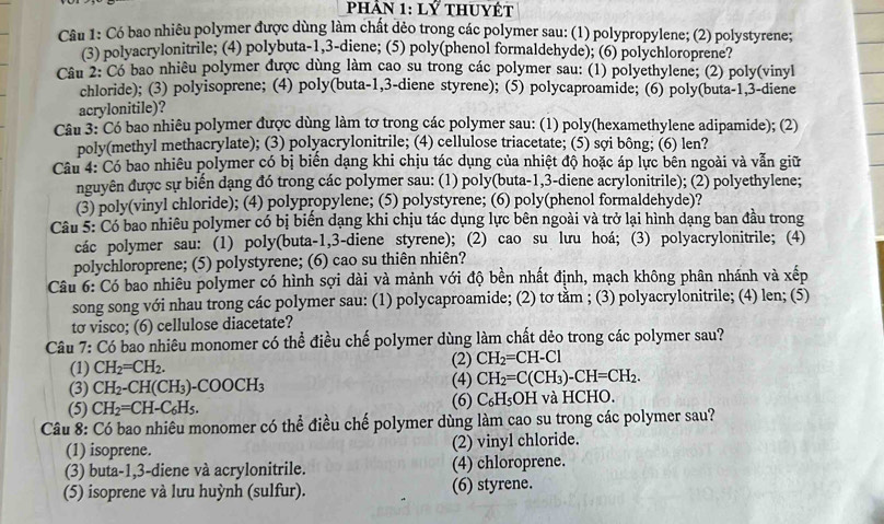 phản 1:LY thuyết
Câu 1: Có bao nhiêu polymer được dùng làm chất dẻo trong các polymer sau: (1) polypropylene; (2) polystyrene;
(3) polyacrylonitrile; (4) polybuta-1,3-diene; (5) poly(phenol formaldehyde); (6) polychloroprene?
Câu 2: Có bao nhiêu polymer được dùng làm cao su trong các polymer sau: (1) polyethylene; (2) poly(vinyl
chloride); (3) polyisoprene; (4) poly(buta-1,3-diene styrene); (5) polycaproamide; (6) poly(buta-1,3-diene
acrylonitile)?
Câu 3: Có bao nhiêu polymer được dùng làm tơ trong các polymer sau: (1) poly(hexamethylene adipamide); (2)
poly(methyl methacrylate); (3) polyacrylonitrile; (4) cellulose triacetate; (5) sợi bông; (6) len?
Câu 4: Có bao nhiêu polymer có bị biển dạng khi chịu tác dụng của nhiệt độ hoặc áp lực bên ngoài và vẫn giữ
nguyên được sự biến dạng đó trong các polymer sau: (1) poly(buta-1,3-diene acrylonitrile); (2) polyethylene;
(3) poly(vinyl chloride); (4) polypropylene; (5) polystyrene; (6) poly(phenol formaldehyde)?
Câu 5: Có bao nhiêu polymer có bị biến dạng khi chịu tác dụng lực bên ngoài và trở lại hình dạng ban đầu trong
các polymer sau: (1) poly(buta-1,3-diene styrene); (2) cao su lưu hoá; (3) polyacrylonitrile; (4)
polychloroprene; (5) polystyrene; (6) cao su thiên nhiên?
Câu 6: Có bao nhiêu polymer có hình sợi dài và mảnh với độ bền nhất định, mạch không phân nhánh và xếp
song song với nhau trong các polymer sau: (1) polycaproamide; (2) tơ tằm ; (3) polyacrylonitrile; (4) len; (5)
tσ visco; (6) cellulose diacetate?
Câu 7: Có bao nhiêu monomer có thể điều chế polymer dùng làm chất dẻo trong các polymer sau?
(1) CH_2=CH_2. (2) CH_2=CH-Cl
(3) CH_2-CH(CH_3)-COOCH_3 (4) CH_2=C(CH_3)-CH=CH_2.
(5) CH_2=CH-C_6H_5. (6) C_6H_5OH I và HCHO.
Câu 8: Có bao nhiêu monomer có thể điều chế polymer dùng làm cao su trong các polymer sau?
(1) isoprene. (2) vinyl chloride.
(3) buta-1,3-diene và acrylonitrile. (4) chloroprene.
(5) isoprene và lưu huỳnh (sulfur). (6) styrene.