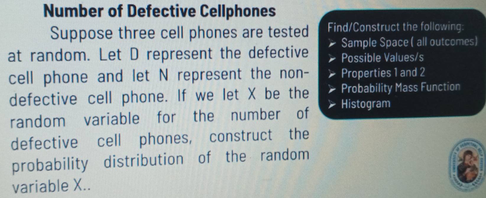 Number of Defective Cellphones 
Suppose three cell phones are tested Find/Construct the following: 
Sample Space ( all outcomes) 
at random. Let D represent the defective 
Possible Values/s 
cell phone and let N represent the non- Properties 1 and 2
defective cell phone. If we let X be the 
Probability Mass Function 
Histogram 
random variable for the number of 
defective cell phones, construct the 
probability distribution of the random 
variable X..