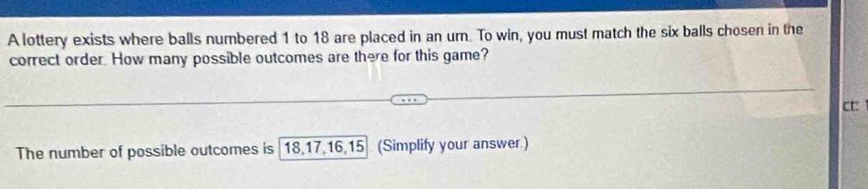 A lottery exists where balls numbered 1 to 18 are placed in an urn. To win, you must match the six balls chosen in the 
correct order. How many possible outcomes are there for this game? 
ct: 
The number of possible outcomes is 18, 17, 16, 15 (Simplify your answer.)